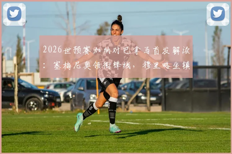 2026世预赛加纳对巴拿马首发解读：塞梅尼奥领衔锋线，穆里略坐镇后防，附两队历史交锋与战术前瞻