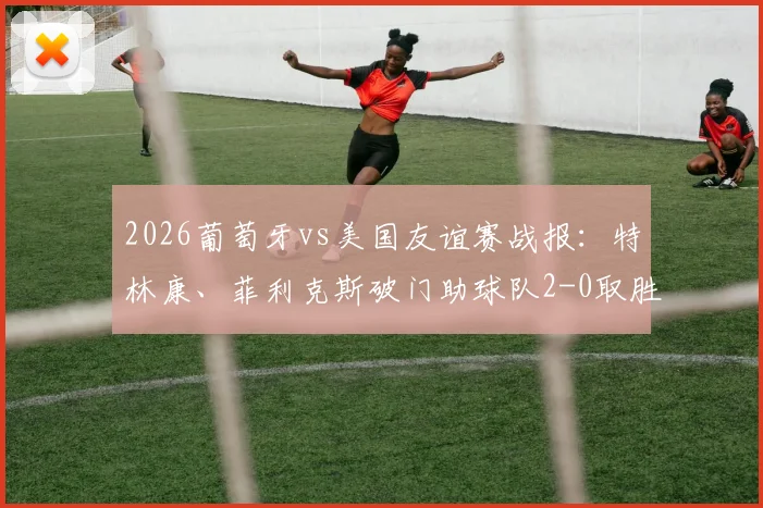2026葡萄牙vs美国友谊赛战报:特林康、菲利克斯破门助球队2-0取胜,附全场录像回放与精彩进球集锦