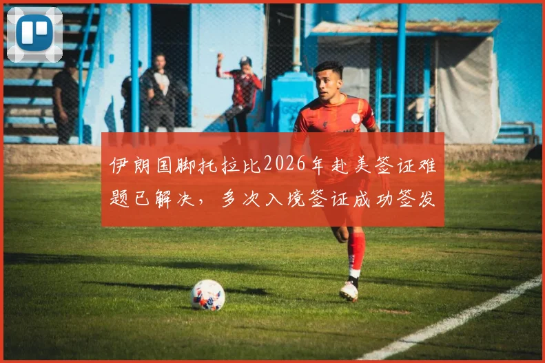 伊朗国脚托拉比2026年赴美签证难题已解决,多次入境签证成功签发详情