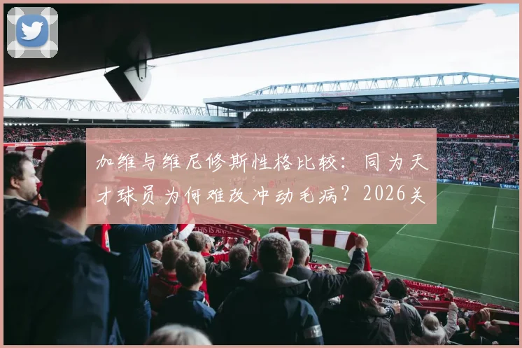 加维与维尼修斯性格比较：同为天才球员为何难改冲动毛病？2026关系解读