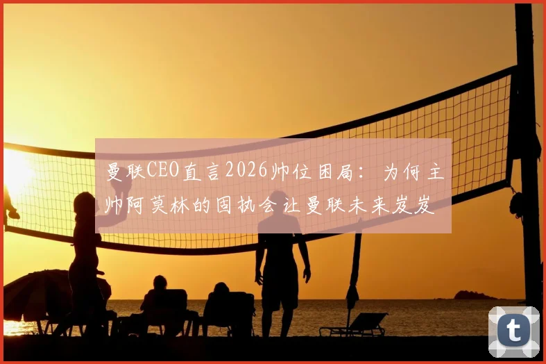 曼联CEO直言2026帅位困局：为何主帅阿莫林的固执会让曼联未来岌岌可危